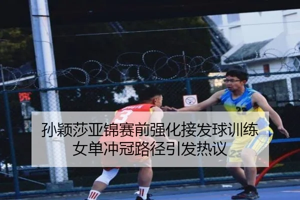 孙颖莎亚锦赛前强化接发球训练 女单冲冠路径引发热议