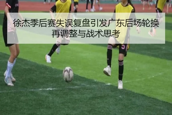 徐杰季后赛失误复盘引发广东后场轮换再调整与战术思考